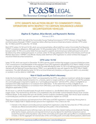 The Insurance Coverage Law Information Center
The following article is from National Underwriter’s latest online resource,
FC&S Legal: The Insurance Coverage Law Information Center.
CFTC GRANTS NO-ACTION RELIEF TO COMMODITY POOL
OPERATORS WITH RESPECT TO CERTAIN INSURANCE-LINKED
SECURITIZATION VEHICLES
Daphne G. Frydman, Brian Barrett, and Raymond A. Ramirez
February 3, 2015
Toward the end of 2014, the staff of the Commodity Futures Trading Commission’s (“CFTC”) Division of Swap Dealer
and Intermediary Oversight (“DSIO”) issued two letters affecting insurance-linked securitization vehicles: CFTC Letter
No. 14-145[1] and CFTC Letter No. 14-152.[2]
Both CFTC Letters 14-152 and 14-145, which are summarized below, afford relief from certain Commodity Pool Operator
(“CPO”) compliance obligations. Although Letter 14-145 preceded Letter 14-152, the summary begins with Letter 14-152
because Letter 14-145 is a no-action letter that was issued to a specific (and anonymous) market participant and cannot
be relied on by other market participants. In contrast, Letter 14-152 was addressed to the Securities Industry and Financial
Markets Association (“SIFMA”) and affords industry-wide relief from CPO registration to certain entities that engage in
insurance-linked securities transactions.
CFTC Letter 14-152
Letter 14-152, which was issued on December 18, 2014, permits certain entities that engage in insurance linked securities
(“ILS”) transactions to avail themselves of the exemption from CPO registration afforded by CFTC Rule 4.13(a)(3), so long
as certain conditions, described below, are met.[3] The relief afforded by Letter 14-152 is not self-executing and must be
claimed with the National Futures Association (“NFA”), as is generally the case with regard to the CFTC Rule 4.13(a)(3)
exemption. The relief afforded by Letter 14-152 is not time limited and, therefore, so long as such relief is not amended
or revoked, it can be relied on indefinitely.
Rule 4.13(a)(3) and Why Relief is Necessary
Under the Commodity Exchange Act (“CEA”), as interpreted by the CFTC, any collective investment vehicle that engages
in even one commodity interest transaction (i.e., a futures, option or swap) could be a “commodity pool.”[4] The operator
of a commodity pool is required to register as a “commodity pool operator” with the CFTC, unless it is eligible for an
exemption from CPO registration or an exclusion from CPO status. To the extent that an entity is eligible for an
exemption from CPO registration or an exclusion from CPO status, such entity is not required to satisfy the compliance
obligations applicable to CPOs.
An ILS issuer is a vehicle of pooled assets through which investors (i.e., bondholders) obtain exposure to specified
trigger events. The mechanism by which this is accomplished is the risk transfer contract between the ILS issuer and the
Protection Buyer. To the extent that such risk transfer contract could be considered a swap, then the ILS issuer would be
a commodity pool, and the ILS issuer’s operator could be required to register as a CPO.[5]
There are numerous exclusions and exemptions from CPO status and CPO registration, respectively. Among them is
CFTC Rule 4.13(a)(3). Rule 4.13(a)(3) exempts persons from registration if four criteria are met:
1. Interests in the relevant commodity pool are exempt from registration under the Securities Act of 1933, and such
interests are offered and sold without marketing to the public in the United States;
2. The commodity pool must at all times meet a de minimis commodity interest trading activity threshold. Namely,
either (a) the margins, premiums and required minimum security deposit for retail forex transactions cannot
exceed five percent of the liquidation value of the commodity pool’s assets after giving effect to unrealized profits
or losses, or (b) the aggregate net notional value of the commodity pool’s commodity interest positions, determined
Call 1-800-543-0874 | Email customerservice@SummitProNets.com | www.fcandslegal.com
 
