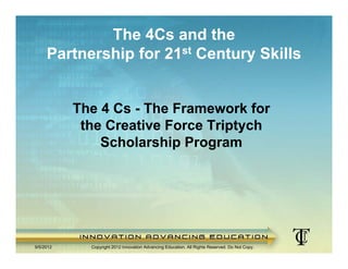 The 4Cs and the
     Partnership for 21st Century Skills


           The 4 Cs - The Framework for
            the Creative Force Triptych
               Scholarship Program




9/5/2012     Copyright 2012 Innovation Advancing Education. All Rights Reserved. Do Not Copy.
 