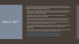 What is .NET?
The .NET Framework is a technology that supports building and running the
next generation of applications and XMLWeb services.The .NET Framework is
designed to fulfill the following objectives:
 To provide a consistent object-oriented programming environment whether
object code is stored and executed locally, executed locally but Internet-
distributed, or executed remotely.
 To provide a code-execution environment that minimizes software
deployment and versioning conflicts.
 To provide a code-execution environment that promotes safe execution of
code, including code created by an unknown or semi-trusted third party.
 To provide a code-execution environment that eliminates the performance
problems of scripted or interpreted environments.
 To make the developer experience consistent across widely varying types of
applications, such asWindows-based applications andWeb-based
applications.
 To build all communication on industry standards to ensure that code based
on the .NET Framework can integrate with any other code.
 http://msdn.microsoft.com/en-us/library/zw4w595w.aspx
 http://technet.microsoft.com/en-us/library/bb496996.aspx
 