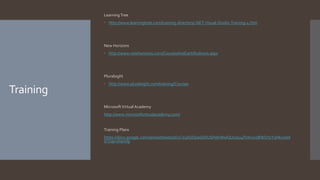 Training
LearningTree
 http://www.learningtree.com/training-directory/.NET-Visual-Studio-Training-4.htm
New Horizons
 http://www.newhorizons.com/CoursesAndCertifications.aspx
Pluralsight
 http://www.pluralsight.com/training/Courses
MicrosoftVirtual Academy
http://www.microsoftvirtualacademy.com/
Training Plans
https://docs.google.com/spreadsheets/d/1CV4bQDpaGbXUSHdnWwQUxzsu4fVdn2vzBWO72Y3Hk1s/ed
it?usp=sharing
 