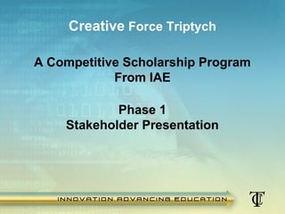 Creative Force Triptych

        A Competitive Scholarship Program
                    From IAE

                    Phase 1
            Stakeholder Presentation




1/21/2013    Copyright 2012 Innovation Advancing Education. All Rights Reserved. Do Not Copy.
 