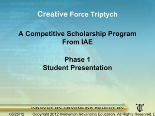 Creative Force Triptych

        A Competitive Scholarship Program
                    From IAE

                        Phase 1
                  Student Presentation




1/21/2013    Copyright 2012 Innovation Advancing Education. All Rights Reserved. Do Not Copy.
 