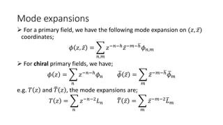 Mode expansions
 For a primary field, we have the following mode expansion on (𝑧, 𝑧)
coordinates;
𝜙 𝑧, 𝑧 =
𝑛,𝑚
𝑧−𝑛−ℎ𝑧−𝑚−ℎ𝜙𝑛,𝑚
 For chiral primary fields, we have;
𝜙 𝑧 =
𝑛
𝑧−𝑛−ℎ𝜙𝑛 𝜙 𝑧 =
𝑚
𝑧−𝑚−ℎ𝜙𝑚
e.g. 𝑇 𝑧 and 𝑇 𝑧 , the mode expansions are;
𝑇 𝑧 =
𝑛
𝑧−𝑛−2
𝐿𝑛 𝑇 𝑧 =
𝑚
𝑧−𝑚−2
𝐿𝑚
 