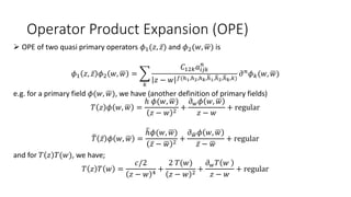 Operator Product Expansion (OPE)
 OPE of two quasi primary operators 𝜙1(𝑧, 𝑧) and 𝜙2(𝑤, 𝑤) is
𝜙1 𝑧, 𝑧 𝜙2 𝑤, 𝑤 =
𝑘
𝐶12𝑘𝑎𝑖𝑗𝑘
𝑛
𝑧 − 𝑤 𝑓(ℎ1,ℎ2,ℎ𝑘,ℎ1,ℎ2,ℎ𝑘,𝑘)
𝜕𝑛𝜙𝑘(𝑤, 𝑤)
e.g. for a primary field 𝜙(𝑤, 𝑤), we have (another definition of primary fields)
𝑇 𝑧 𝜙 𝑤, 𝑤 =
ℎ 𝜙(𝑤, 𝑤)
𝑧 − 𝑤 2
+
𝜕𝑤𝜙 𝑤, 𝑤
𝑧 − 𝑤
+ regular
𝑇 𝑧 𝜙 𝑤, 𝑤 =
ℎ𝜙(𝑤, 𝑤)
𝑧 − 𝑤 2
+
𝜕𝑤𝜙 𝑤, 𝑤
𝑧 − 𝑤
+ regular
and for 𝑇 𝑧 𝑇(𝑤), we have;
𝑇 𝑧 𝑇 𝑤 =
𝑐/2
𝑧 − 𝑤 4
+
2 𝑇(𝑤)
𝑧 − 𝑤 2
+
𝜕𝑤𝑇 𝑤
𝑧 − 𝑤
+ regular
 