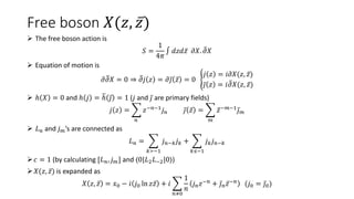Free boson 𝑋(𝑧, 𝑧)
 The free boson action is
𝑆 =
1
4𝜋
∫ 𝑑𝑧𝑑𝑧 𝜕𝑋. 𝜕𝑋
 Equation of motion is
𝜕𝜕𝑋 = 0 ⇒ 𝜕𝑗 𝑧 = 𝜕𝑗 𝑧 = 0
𝑗 𝑧 = 𝑖𝜕𝑋(𝑧, 𝑧)
𝑗 𝑧 = 𝑖𝜕𝑋(𝑧, 𝑧)
 ℎ 𝑋 = 0 and ℎ 𝑗 = ℎ 𝑗 = 1 (𝑗 and 𝑗 are primary fields)
𝑗 𝑧 =
𝑛
𝑧−𝑛−1𝑗𝑛 𝑗 𝑧 =
𝑚
𝑧−𝑚−1𝑗𝑚
 𝐿𝑛 and 𝑗𝑚’s are connected as
𝐿𝑛 =
𝑘≻−1
𝑗𝑛−𝑘𝑗𝑘 +
𝑘≤−1
𝑗𝑘𝑗𝑛−𝑘
𝑐 = 1 (by calculating [𝐿𝑛, 𝑗𝑚] and ⟨0|𝐿2𝐿−2|0⟩)
𝑋(𝑧, 𝑧) is expanded as
𝑋 𝑧, 𝑧 = 𝑥0 − 𝑖 𝑗0 ln 𝑧𝑧 + 𝑖
𝑛≠0
1
𝑛
𝑗𝑛𝑧−𝑛
+ 𝑗𝑛𝑧−𝑛
(𝑗0 = 𝑗0)
 