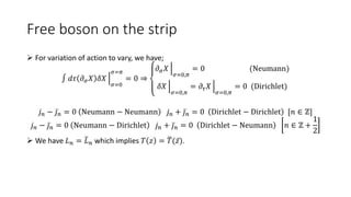 Free boson on the strip
 For variation of action to vary, we have;
∫ 𝑑𝜏 𝜕𝜎𝑋 𝛿𝑋
𝜎=0
𝜎=𝜋
= 0 ⇒
𝜕𝜎𝑋
𝜎=0,𝜋
= 0 (Neumann)
𝛿𝑋
𝜎=0,𝜋
= 𝜕𝜏𝑋
𝜎=0,𝜋
= 0 (Dirichlet)
𝑗𝑛 − 𝑗𝑛 = 0 Neumann − Neumann 𝑗𝑛 + 𝑗𝑛 = 0 Dirichlet − Dirichlet [𝑛 ∈ ℤ]
𝑗𝑛 − 𝑗𝑛 = 0 Neumann − Dirichlet 𝑗𝑛 + 𝑗𝑛 = 0 Dirichlet − Neumann 𝑛 ∈ ℤ +
1
2
 We have 𝐿𝑛 = 𝐿𝑛 which implies 𝑇 𝑧 = 𝑇(𝑧).
 