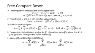 Free Compact Boson
 The compact boson follows the following condition
𝑋 𝑧, 𝑧 ∼ 𝑋 𝑧, 𝑧 + 2𝜋𝑅𝑛 𝑛 ∈ ℤ
⇒ 𝑋 𝑒2𝜋𝑖
𝑧, 𝑒−2𝜋𝑖
𝑧 = 𝑋 𝑧, 𝑧 + 2𝜋𝑅𝑛 ⇒ 𝑗0 − 𝑗0 = 𝑅𝑛
 The action of 𝑗0 and 𝑗0 is non-trivial on vacuum |Δ, 𝑛⟩
𝑗0 Δ, 𝑛 = Δ Δ, 𝑛 , 𝑗0 Δ, 𝑛 = (𝑅𝑛 − Δ)|Δ, 𝑛⟩
 Modular invariance gives
Δ =
𝑚
𝑅
+
𝑅𝑛
2
⇒ 𝑗0 Δ, 𝑛 =
𝑚
𝑅
+
𝑅𝑛
2
𝑚, 𝑛 , 𝑗0 Δ, 𝑛 =
𝑚
𝑅
−
𝑅𝑛
2
|𝑚, 𝑛⟩
 The possible Ishibashi states are |𝑚, 0⟩⟩, |0, 𝑛⟩⟩ and the states |𝐽⟩⟩ where 𝐽 = 0,1,2, …
(The |𝐽⟩⟩ states correspond to vertex operators)
 A general boundary state is as follows
𝛼 =
𝐽=1
∞
𝐵𝐽
𝛼
|𝐽⟩⟩ +
𝑚∈ℤ/{0}
∞
𝐵𝑚
𝛼
|𝑚, 0⟩⟩ +
𝑛∈ℤ/{0}
∞
𝐵𝑛
𝛼
|0, 𝑛⟩⟩
 