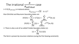 The irrational
𝑅
𝑅self dual
case
 If 𝑅/𝑅self dual is irrational where;
𝑅self dual = 2𝑘 𝑘 ∈ 𝑍+
then Dirichlet and Neumann boundary states are
𝑁 𝜃 =
𝐽=0
∞
−1 𝐽
|𝐽⟩⟩ +
𝑛∈ℤ/{0}
∞
𝑒𝑖𝑛𝜃
|0, 𝑛⟩⟩
𝐷 𝜃 =
𝐽=0
∞
|𝐽⟩⟩ +
𝑚∈ℤ/{0}
∞
𝑒𝑖𝑚𝜃
|𝑚, 0⟩⟩
 There is also a set of so-called Friedan boundary states |𝑥⟩
𝑥 =
𝑙=0
∞
𝑃𝑙 𝑥 |𝑙⟩⟩
The form is proven by recursion relations (using the first Sewing constraint).
 