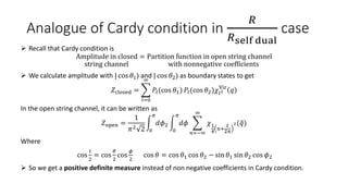 Analogue of Cardy condition in
𝑅
𝑅self dual
case
 Recall that Cardy condition is
Amplitude in closed = Partition function in open string channel
string channel with nonnegative coefficients
 We calculate amplitude with | cos 𝜃1⟩ and | cos 𝜃2⟩ as boundary states to get
𝑍closed =
𝑙=0
∞
𝑃𝑙(cos 𝜃1) 𝑃𝑙(cos 𝜃2)𝜒𝑙2
Vir
𝑞
In the open string channel, it can be written as
𝑍open =
1
𝜋2 2 0
𝜋
𝑑𝜙2
0
𝜋
𝑑𝜙
𝑛=−∞
∞
𝜒1
4
𝑛+
𝑡
2𝜋
2(𝑞)
Where
cos
𝑡
2
= cos
𝜃
2
cos
𝜙
2
cos 𝜃 = cos 𝜃1 cos 𝜃2 − sin 𝜃1 sin 𝜃2 cos 𝜙2
 So we get a positive definite measure instead of non negative coefficients in Cardy condition.
 