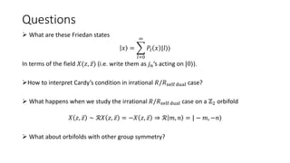 Questions
 What are these Friedan states
𝑥 =
𝑙=0
∞
𝑃𝑙 𝑥 |𝑙⟩⟩
In terms of the field 𝑋(𝑧, 𝑧) (i.e. write them as 𝑗𝑛’s acting on |0⟩).
How to interpret Cardy’s condition in irrational 𝑅/𝑅self dual case?
 What happens when we study the irrational 𝑅/𝑅self dual case on a ℤ2 orbifold
𝑋 𝑧, 𝑧 ∼ ℛ𝑋 𝑧, 𝑧 = −𝑋 𝑧, 𝑧 ⇒ ℛ 𝑚, 𝑛 = | − 𝑚, −𝑛⟩
 What about orbifolds with other group symmetry?
 