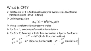 What is CFT?
 Relativistic QFT + Additional spacetime symmetries (Conformal
Transformations -or CT- in total)
 Defining equation
𝑔𝛼𝛽(𝑥) → Ω2 𝑥 𝑔𝛼𝛽(𝑥)
 These transformations preserve angles
 For 𝐷 = 1, every transformation is conformal
 For 𝐷 > 2, Poincare + Scale Transformation + Special Conformal
𝑥𝜇′
= 𝜆𝑥𝜇
(Scale Transformation)
𝑥𝜇′
𝑥′2
=
𝑥𝜇
𝑥2
− 𝑏𝜇 Special Conformal 𝑥𝜇 →
𝑥𝜇
𝑥2
inversion
 