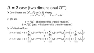 𝐷 = 2 case (two dimensional CFT)
 Coordinates are (𝑥0, 𝑥1) or (𝑧, 𝑧) where;
𝑧 = 𝑥0
+ 𝑖𝑥1
, 𝑧 = 𝑥0
− 𝑖𝑥1
 CTs are
𝑧 → 𝑓 𝑧 holomorphic transformation
𝑧 → 𝑓 𝑧 (anti − holomorphic transformation)
 Infinitesimal form
𝑧 → 𝑧 + 𝜖 𝑧 = 𝑧 +
𝑛∈ℤ
𝜖𝑛 −𝑧𝑛+1
= 1 +
𝑛∈ℤ
𝜖𝑛 −𝑧𝑛+1
𝜕𝑧 𝑧 = 1 +
𝑛∈ℤ
𝜖𝑛𝑙𝑛 𝑧
𝑧 → 𝑧 + 𝜖 𝑧 = 𝑧 +
𝑛∈ℤ
𝜖𝑛 −𝑧𝑛+1
= 1 +
𝑛∈ℤ
𝜖𝑛 −𝑧𝑛+1
𝜕𝑧 𝑧 = 1 +
𝑛∈ℤ
𝜖𝑛𝑙𝑛 𝑧
 