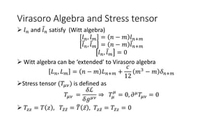 Virasoro Algebra and Stress tensor
 𝑙𝑛 and 𝑙𝑛 satisfy (Witt algebra)
𝑙𝑛, 𝑙𝑚 = 𝑛 − 𝑚 𝑙𝑛+𝑚
𝑙𝑛, 𝑙𝑚 = 𝑛 − 𝑚 𝑙𝑛+𝑚
𝑙𝑛, 𝑙𝑚 = 0
 Witt algebra can be ‘extended’ to Virasoro algebra
𝐿𝑛, 𝐿𝑚 = 𝑛 − 𝑚 𝐿𝑛+𝑚 +
𝑐
12
𝑚3
− 𝑚 𝛿𝑛+𝑚
Stress tensor (𝑇𝜇𝜈) is defined as
𝑇𝜇𝜈 =
𝛿ℒ
𝛿𝑔𝜇𝜈
⇒ 𝑇𝜇
𝜇
= 0, 𝜕𝜇
𝑇𝜇𝜈 = 0
 𝑇𝑧𝑧 = 𝑇 𝑧 , 𝑇𝑧𝑧 = 𝑇 𝑧 , 𝑇𝑧𝑧 = 𝑇𝑧𝑧 = 0
 