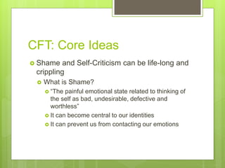 CFT: Core Ideas
 Shame and Self-Criticism can be life-long and
crippling
 What is Shame?
 “The painful emotional state related to thinking of
the self as bad, undesirable, defective and
worthless”
 It can become central to our identities
 It can prevent us from contacting our emotions
 