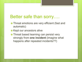 Better safe than sorry….
 Threat emotions are very efficient (fast and
automatic)
 Kept our ancestors alive
 Threat based learning can persist very
strongly from one incident (imagine what
happens after repeated incidents??)
 