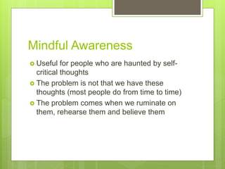 Mindful Awareness
 Useful for people who are haunted by self-
critical thoughts
 The problem is not that we have these
thoughts (most people do from time to time)
 The problem comes when we ruminate on
them, rehearse them and believe them
 