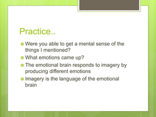 Practice..
 Were you able to get a mental sense of the
things I mentioned?
 What emotions came up?
 The emotional brain responds to imagery by
producing different emotions
 Imagery is the language of the emotional
brain
 