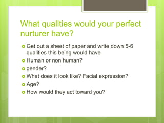 What qualities would your perfect
nurturer have?
 Get out a sheet of paper and write down 5-6
qualities this being would have
 Human or non human?
 gender?
 What does it look like? Facial expression?
 Age?
 How would they act toward you?
 