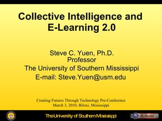 Collective Intelligence and  E-Learning 2.0 Steve C. Yuen, Ph.D. Professor The University of Southern Mississippi E-mail: Steve.Yuen@usm.edu   Creating Futures Through Technology Pre-Conference March 3, 2010, Biloxi, Mississippi 
