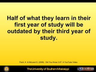 Half of what they learn in their first year of study will be outdated by their third year of study. Fisch, K. & McLeod S. (2008).  Did You Know 3.0?  A YouTube Video. 