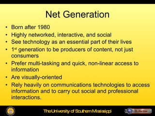 Net Generation Born after 1980  Highly networked, interactive, and social See technology as an essential part of their lives 1 st  generation to be producers of content, not just consumers Prefer multi-tasking and quick, non-linear access to information Are visually-oriented Rely heavily on communications technologies to access information and to carry out social and professional interactions. 