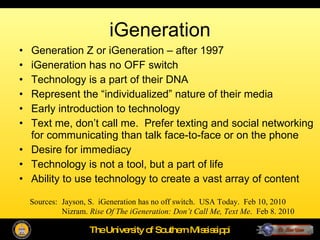 iGeneration Generation Z or iGeneration – after 1997 iGeneration has no OFF switch Technology is a part of their DNA Represent the “individualized” nature of their media Early introduction to technology Text me, don’t call me.  Prefer texting and social networking for communicating than talk face-to-face or on the phone Desire for immediacy Technology is not a tool, but a part of life Ability to use technology to create a vast array of content Sources:  Jayson, S.  iGeneration has no off switch.  USA Today.  Feb 10, 2010 Nizram.  Rise Of The iGeneration: Don’t Call Me, Text Me .  Feb 8. 2010 