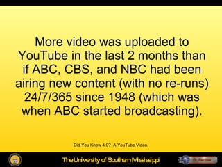More video was uploaded to YouTube in the last 2 months than if ABC, CBS, and NBC had been airing new content (with no re-runs) 24/7/365 since 1948 (which was when ABC started broadcasting). Did You Know 4.0?  A YouTube Video. 