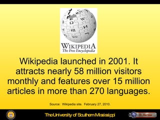Wikipedia launched in 2001. It attracts nearly 58 million visitors monthly and features over 15 million articles in more than 270 languages. Source:  Wikipedia site.  February 27, 2010. 