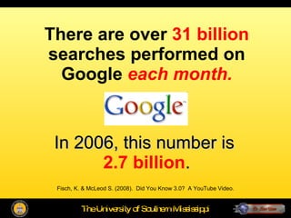 There are over  31 billion  searches performed on Google  each month. In 2006, this number is  2.7 billion . Fisch, K. & McLeod S. (2008).  Did You Know 3.0?  A YouTube Video. Fisch, K. & McLeod S. (2008).  Did You Know 3.0?  A YouTube Video. 