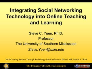 Integrating Social Networking
Technology into Online Teaching
          and Learning

                 Steve C. Yuen, Ph.D.
                        Professor
          The University of Southern Mississippi
                      Steve.Yuen@usm.edu

2010 Creating Futures Through Technology Pre-Conference, Biloxi, MS, March 3, 2010
 