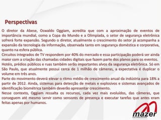 Perspectivas
O diretor da Abese, Oswaldo Oggiam, acredita que com a aproximação de eventos de
importância mundial, como a Copa do Mundo e a Olimpíada, o setor de segurança eletrônica
sofrerá forte expansão. Segundo o diretor, atualmente o crescimento do setor já acompanha a
expansão da tecnologia da informação, observada tanto em segurança doméstica e corporativa,
quanto na esfera pública.
Circuitos integrados de TV respondem por 40% do mercado e essa participação poderá ser ainda
maior com a criação das chamadas cidades digitais que fazem parte dos planos para os eventos.
Hotéis, prédios públicos e ruas também serão importantes alvos da segurança eletrônica. Só em
São Paulo, que atualmente possui cerca de 1 milhão de câmeras, a expectativa é duplicar o
volume em três anos.
Parte do movimento deverá elevar o ritmo médio de crescimento anual da indústria para 18% a
partir de 2012. Ainda, sistemas para detecção de metais e explosivos e sistemas avançados de
identificação biométrica também deverão apresentar crescimento.
Nesse contexto, Oggiam ressalta os recursos, cada vez mais evoluídos, das câmeras, que
conseguem até mesmo servir como sensores de presença e executar tarefas que antes eram
feitas apenas por humanos.
 