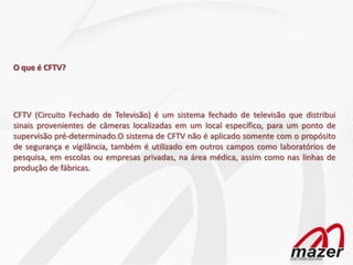 O que é CFTV?




CFTV (Circuito Fechado de Televisão) é um sistema fechado de televisão que distribui
sinais provenientes de câmeras localizadas em um local específico, para um ponto de
supervisão pré-determinado.O sistema de CFTV não é aplicado somente com o propósito
de segurança e vigilância, também é utilizado em outros campos como laboratórios de
pesquisa, em escolas ou empresas privadas, na área médica, assim como nas linhas de
produção de fábricas.
 