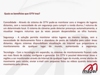 Quais os benefícios que CFTV traz?


Comodidade - Através do sistema de CFTV pode-se monitorar sons e imagens de lugares
distantes, sem a necessidade de um segurança para cumprir a ronda diurna / noturna de
um determinado local. O sistema de câmeras pode detectar presenças automaticamente, e
visualizar imagens noturnas que às vezes passam despercebidas ao olho humano.

Segurança - A solução permite monitorar vários lugares ao mesmo tempo, sem a
necessidade de deslocamento físico e abandono de posto de trabalho para cobrir áreas
distantes. Alguns sistemas disponibilizam visualização via Internet que proporciona o
monitoramento de qualquer lugar do mundo, aumentando a segurança.

Tecnologia - Com a tecnologia em expansão, os sistemas de monitoramento ficaram cada
vez mais fáceis de instalar, configurar e gerenciar. Em CFTV é possível determinar áreas e
regiões a ser monitoradas através da Internet de qualquer lugar do mundo, enviar alertas de
movimento para celular, enviar e-mail com pequenas fotos ou vídeos quando detectado
movimento pela câmera.
 