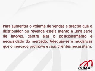 Para aumentar o volume de vendas é preciso que o
distribuidor ou revenda esteja atento a uma série
de fatores, dentre eles o posicionamento e
necessidade do mercado. Adequar-se a mudanças
que o mercado promove e seus clientes necessitam.
 