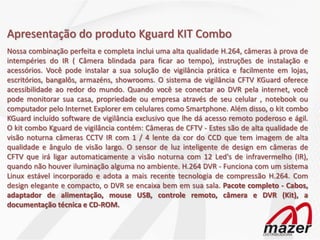 Apresentação do produto Kguard KIT Combo
Nossa combinação perfeita e completa inclui uma alta qualidade H.264, câmeras à prova de
intempéries do IR ( Câmera blindada para ficar ao tempo), instruções de instalação e
acessórios. Você pode instalar a sua solução de vigilância prática e facilmente em lojas,
escritórios, bangalôs, armazéns, showrooms. O sistema de vigilância CFTV KGuard oferece
acessibilidade ao redor do mundo. Quando você se conectar ao DVR pela internet, você
pode monitorar sua casa, propriedade ou empresa através de seu celular , notebook ou
computador pelo Internet Explorer em celulares como Smartphone. Além disso, o kit combo
KGuard incluído software de vigilância exclusivo que lhe dá acesso remoto poderoso e ágil.
O kit combo Kguard de vigilância contém: Câmeras de CFTV - Estes são de alta qualidade de
visão noturna câmeras CCTV IR com 1 / 4 lente da cor do CCD que tem imagem de alta
qualidade e ângulo de visão largo. O sensor de luz inteligente de design em câmeras de
CFTV que irá ligar automaticamente a visão noturna com 12 Led's de infravermelho (IR),
quando não houver iluminação alguma no ambiente. H.264 DVR - Funciona com um sistema
Linux estável incorporado e adota a mais recente tecnologia de compressão H.264. Com
design elegante e compacto, o DVR se encaixa bem em sua sala. Pacote completo - Cabos,
adaptador de alimentação, mouse USB, controle remoto, câmera e DVR (Kit), a
documentação técnica e CD-ROM.
 