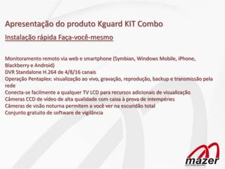 Apresentação do produto Kguard KIT Combo
Instalação rápida Faça-você-mesmo

Monitoramento remoto via web e smartphone (Symbian, Windows Mobile, iPhone,
Blackberry e Android)
DVR Standalone H.264 de 4/8/16 canais
Operação Pentaplex: visualização ao vivo, gravação, reprodução, backup e transmissão pela
rede
Conecta-se facilmente a qualquer TV LCD para recursos adicionais de visualização
Câmeras CCD de vídeo de alta qualidade com caixa à prova de intempéries
Câmeras de visão noturna permitem a você ver na escuridão total
Conjunto gratuito de software de vigilância
 