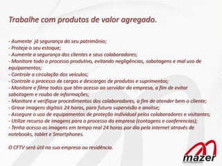 Trabalhe com produtos de valor agregado.

- Aumente já segurança do seu patrimônio;
- Proteja o seu estoque;
- Aumente a segurança dos clientes e seus colaboradores;
- Monitore todo o processo produtivo, evitando negligências, sabotagens e mal uso de
equipamentos;
- Controle a circulação dos veículos;
- Controle o processo de cargas e descargas de produtos e suprimentos;
- Monitore e filme todos que têm acesso ao servidor da empresa, a fim de evitar
sabotagem e roubo de informações;
- Monitore e verifique procedimentos dos colaboradores, a fim de atender bem o cliente;
- Grave imagens digitais 24 horas, para futura supervisão e analise;
- Assegure o uso de equipamentos de proteção individual pelos colaboradores e visitantes;
- Utilize recurso de imagens para o processo da empresa (contagens e conferencias);
- Tenha acesso as imagens em tempo real 24 horas por dia pela internet através de
notebooks, tablet e Smartphones.

O CFTV será útil na sua empresa ou residência.
 