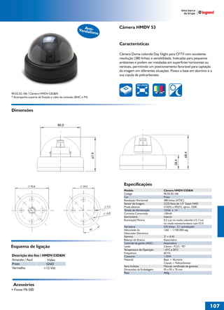 36766- Pag 107.ps
I:TRABALHOS LEOGRAF36766-PIAL LEGRANDSAIDA36766- Pag 107.cdr
domingo, 24 de abril de 2011 19:58:46
Perfil de cores: Desativado
Composição Tela padrão

Câmera HMDV 53

Ant
Vandaliismo

Características
Câmera Dome colorida Day Night para CFTV com excelente
resolução (380 linhas) e sensibilidade. Indicadas para pequenos
ambientes e podem ser instaladas em superfícies horizontais ou
verticais, permitindo um posicionamento favorável para captação
da imagem em diferentes situações. Possui a base em alumínio e a
sua cúpula de policarbonato.
380 LINHAS

90.02.02.106 / Câmera HMDV-53D&N
* Acompanha suporte de fixação e cabo de conexão (BNC e P4)

Dimensões

28,4

67,9

68,4

80,0

92,8

Especificações

59,5

Modelo
Código
Cor
Resolução Horizontal
Sensor de Imagem
Pixels efetivos
Tensão de Alimentação
Corrente Consumida
Sincronismo
Iluminação Mínima

4,5
10,0

Varredura
Velocidade do
Obturador Eletrônico
Gamma
Balanço do Branco
Controle de ganho (AGC)
Lente
Temperatura de Operação
Frequência
Consumo
Material

45°

Esquema de ligação
Descrição dos fios / HMDV-53D&N
Amarelo / Azul
Vídeo
Preto
GND
Vermelho
+12 Vdc

Itens Inclusos
Dimensões da Embalagem
Peso

Câmera HMDV-53D&N
90.02.02.106
Preta
380 linhas (NTSC)
CCD Sony de 1/3“ Super HAD
510(H) x 492(V), aprox. 250K
12Vdc ± 1V
130mA
Interno
0,5 Lux no modo colorido e 0,1 Lux
no modo monocromático com F2.0
525 linhas - 2:1 entrelaçado
1/60 ~ 1/100.000 seg.
= 0,45
Automático
Automático
3.6mm - F2.0 / 92º
-10°C a 50°C
60 Hz
1.55W
Base = Alumínio
Cúpula = Policarbonato
Manual, certificado de garantia.
95 x 95 x 70 mm
460g

Acessórios
• Fonte FR-500

107
1

 