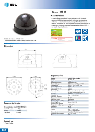 36766- Pag 108.ps
I:TRABALHOS LEOGRAF36766-PIAL LEGRANDSAIDA36766- Pag 108.cdr
domingo, 24 de abril de 2011 20:01:55
Perfil de cores: Desativado
Composição Tela padrão

Câmera HMD 54
Características
Câmera Dome colorida Day Night para CFTV com excelente
resolução (380 linhas) e sensibilidade. Indicadas para pequenos
ambientes e podem ser instaladas em superfícies horizontais ou
verticais, permitindo um posicionamento favorável para captação da
imagem em diferentes situações. Possui a base em plástico ABS e a
sua cúpula de policarbonato.
380 LINHAS

Super HAD CCD II
Tecnologia de Processamento
CCD de Alta Sensibilidade
by Sony

Produzido no Brasil

IMAGEM FIELMENTE
PROCESSADA

90.02.02.152 / Câmera HMD-54 D&N
* Acompanha suporte de fixação e cabo de conexão (BNC e P4)

Solução Completa Sony

No. 033199985

Dimensões

15,4

61,0

45,6

79,5

87,6

Especificações

58,0

Modelo
Código
Cor
Resolução Horizontal
Sensor de Imagem
Pixels efetivos
Tensão de Alimentação
Corrente Consumida
Sincronismo
Iluminação Mínima

4,7

10,5

Varredura
Velocidade do
Obturador Eletrônico
Gamma
Balanço do Branco
Controle de ganho (AGC)
Lente / Ângulo de
Visualização na Diagonal
Temperatura de Operação
Frequência
Consumo
Material

45°

Esquema de ligação
Descrição dos fios / HMD-54D&N
Amarelo / Azul
Vídeo
Preto
GND
Vermelho
+12 Vdc

Itens Inclusos
Dimensões da Embalagem
Peso

Acessórios
• Fonte FR-500

108
1

Câmera HMD-54D&N
90.02.02.152
Preta
380 linhas (NTSC)
CCD Sony de 1/3“ Super HAD II
510(H) x 492(V), aprox. 250K
12Vdc ± 1V
130mA
Interno
0,5 Lux no modo colorido e 0,1 Lux
no modo monocromático com F2.0
525 linhas - 2:1 entrelaçado
1/60 ~ 1/100.000 seg.
= 0,45
Automático
Automático
3.6mm - F2.0 / 92º
-10°C a 50°C
60 Hz
1.55W
Base = Plástico ABS
Cúpula = Policarbonato
Manual, certificado de garantia.
95 x 95 x 70 mm
115g

 