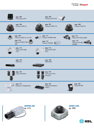 36766- Pag 97.ps
I:TRABALHOS LEOGRAF36766-PIAL LEGRANDSAIDA36766- Pag 97.cdr
domingo, 24 de abril de 2011 19:34:14
Perfil de cores: Desativado
Composição Tela padrão

pág. 100
Mini câmera HM

pág. 105
Câmera HM 54 IR

pág. 106
Câmera HMD 53

pág. 107
Câmera HMDV 53

pág. 109
Câmera HMDV 54 e 54 IR

pág. 111
Câmera HMPRO 480

pág. 110
Câmera HMDV PRO
500

pág. 112
Câmera HMPRO

pág. 115
Câmera HM 500
PTZ

pág. 125
Lentes para Mini
Câmeras

pág. 117
Suportes e Adaptadores

pág. 122
Mesa Controladora
HMC3

pág. 114
Câmera HM 480
ZWPIR

pág. 120
DVR-HMR

pág. 124
Lentes Varifocais

pág. 113
Câmera HM 550 LWPIR

pág. 116
Câmera HM 550
PTZ

pág. 118
DVR HM

pág. 108
Câmera HMD 54

HMPRO 480
(p. 111)

pág. 123
Fonte FR 500

HMDV 54IR
(p. 109)

®

1

 