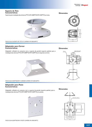 36766- Pag 117.ps
I:TRABALHOS LEOGRAF36766-PIAL LEGRANDSAIDA36766- Pag 117.cdr
domingo, 24 de abril de 2011 20:33:47
Perfil de cores: Desativado
Composição Tela padrão

Suporte de Teto
Características

Dimensões

Suporte para instalação das câmeras PTZ (HM-500PTZ/HM-550PTZ) em teto.

90.02.02.263 SUPORTE DE TETO P/ CAMERA HM-500/550PTZ

Adaptador para Corner
Características

Dimensões

Adaptador utilizado em conjunto com o suporte de parede (suporte padrão) para a
instalação das câmeras PTZ (HM-500PTZ/HM-550PTZ) em esquinas (corner)

7-M8 TAP (NUT)

8- 8
80

32.5 (65)
97.5

30

100

13.5

50

40

90

160

90

90.02.02.265 ADAPTADOR P/ CORNER CAMERA HM-500/550PTZ

Adaptador para Poste
Características
Adaptador utilizado em conjunto com o suporte de parede (suporte padrão) para a
instalação das câmeras PTZ (HM-500PTZ/HM-550PTZ) em postes.

Dimensões

90.02.02.264 ADAPTADOR P/ POSTE CAMERA HM-500/550PTZ

117
1

 