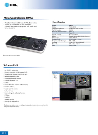 36766- Pag 122.ps
I:TRABALHOS LEOGRAF36766-PIAL LEGRANDSAIDA36766- Pag 122.cdr
domingo, 24 de abril de 2011 20:50:50
Perfil de cores: Desativado
Composição Tela padrão

Mesa Controladora HMC3
Especificações

• Mesa Controladora de Câmeras Pan Tilt, Zoom e foco;
• Suporta até 255 câmeras em uma única mesa:
• Programa suas preferências ( preset, tour, grupo, etc.):
• Senha de usuário:

Modelo
Código
Distância de operação
Pan/Tilt Interface
Protocolo de Comunicação
Tipo de Conexão
Joystick
Alimentação
Display de LCD
Temperatura de Operação
Umidade
Dimensão
Peso

90.02.02.108 / Mesa Controladora HMC3

Software EMS
• Até 300 DVR cadastrados;
• Monitora máximo de 16 Câmeras por DVR;
• Virtual DVR de 64 canais (1 VDVR por vez);
• Reprodução Remota e Local;
• Configurações Remota no DVR;
• Controle de Câmera PTZ;
• E-MAP;
• Sistema Multi-Telas (máximo de 8 monitores);
• Relatório de Status
• Função Ação Pós Evento;
• Backup Remoto;
• Sistema de Agenda de Backup Remoto;
• EMS Log;
• SnapShot;
• Gravação Remota;
• Controle aos usuários EMS.
O software é gratuito e encontra-se disponível para download no site www.hdl.com.br,
na seção de downloads CFTV.

122
1

HMC3

90.02.02.108
1029m com fio de 24 AWG
RS-485
Pelco - D
Pelco - P
RJ-11 de 6 Pinos
3 eixos, com torção, retorna ao centro
12Vdc 280mA
20 caracteres x 2 linhas
0°C a 45°C
10% - 70% não condensado
376 x 112 x 145 mm
Aprox. 1.3 kg

 