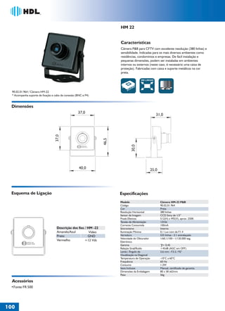 36766- Pag 100.ps
I:TRABALHOS LEOGRAF36766-PIAL LEGRANDSAIDA36766- Pag 100.cdr
domingo, 24 de abril de 2011 19:40:09
Perfil de cores: Desativado
Composição Tela padrão

HM 22

Características
Câmera P&B para CFTV com excelente resolução (380 linhas) e
sensibilidade. Indicadas para os mais diversos ambientes como
residências, condomínios e empresas. De fácil instalação e
pequenas dimensões, podem ser instaladas em ambientes
internos ou externos (neste caso, é necessário uma caixa de
proteção). Fabricadas com caixa e suporte metálicos na cor
preta.
380 LINHAS

90.02.01.964 / Câmera HM-22
* Acompanha suporte de fixação e cabo de conexão (BNC e P4)

Dimensões
31,0

30,0

46,5

37,0

37,0

40,0

25,0

Esquema de Ligação

Especificações
Modelo
Código
Cor
Resolução Horizontal
Sensor de Imagem
Pixels Efetivos
Tensão de Alimentação
Corrente Consumida
Sincronismo
Iluminação Mínima
Varredura
Velocidade do Obturador
Eletrônico
Gamma
Relação Sinal/Ruído
Lente / Ângulo de
Visualização na Diagonal
Temperatura de Operação
Frequência
Consumo
Itens Inclusos
Dimensões da Embalagem
Peso

Descrição dos fios / HM -22
Amarelo/Azul
Vídeo
Preto
GND
Vermelho
+12 Vdc

Acessórios

100
1

Câmera HM-22 P&B
90.02.01.964
Preta
380 linhas
CCD Sony de 1/3’'
512(H) x 492(V), aprox. 250K
12Vdc
100mA
Interno
0,1 Lux com de F1.4
525 linhas - 2:1 entrelaçado
1/60,1/100~1/120,000 seg.
= 0,45
>45dB (AGC em OFF)
3.6 mm - F3.5 / 92°
-10°C a 60°C
60 Hz
1.2W
Manual, certificado de garantia.
80 x 58 x62mm
56g

 