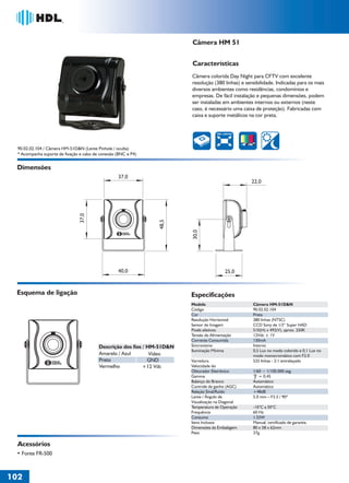 36766- Pag 102.ps
I:TRABALHOS LEOGRAF36766-PIAL LEGRANDSAIDA36766- Pag 102.cdr
domingo, 24 de abril de 2011 19:44:58
Perfil de cores: Desativado
Composição Tela padrão

Câmera HM 51
Características
Câmera colorida Day Night para CFTV com excelente
resolução (380 linhas) e sensibilidade. Indicadas para os mais
diversos ambientes como residências, condomínios e
empresas. De fácil instalação e pequenas dimensões, podem
ser instaladas em ambientes internos ou externos (neste
caso, é necessário uma caixa de proteção). Fabricadas com
caixa e suporte metálicos na cor preta.

380 LINHAS

90.02.02.104 / Câmera HM-51D&N (Lente Pinhole / oculta)
* Acompanha suporte de fixação e cabo de conexão (BNC e P4)

Dimensões
22,0

30,0

48,5

37,0

37,0

40,0

25,0

Esquema de ligação

Especificações
Modelo
Código
Cor
Resolução Horizontal
Sensor de Imagem
Pixels efetivos
Tensão de Alimentação
Corrente Consumida
Sincronismo
Iluminação Mínima

Descrição dos fios / HM-51D&N
Amarelo / Azul
Vídeo
Preto
GND
Vermelho
+12 Vdc

Varredura
Velocidade do
Obturador Eletrônico
Gamma
Balanço do Branco
Controle de ganho (AGC)
Relação Sinal/Ruído
Lente / Ângulo de
Visualização na Diagonal
Temperatura de Operação
Frequência
Consumo
Itens Inclusos
Dimensões da Embalagem
Peso

Acessórios
• Fonte FR-500

102
1

Câmera HM-51D&N
90.02.02.104
Preta
380 linhas (NTSC)
CCD Sony de 1/3“ Super HAD
510(H) x 492(V), aprox. 250K
12Vdc ± 1V
130mA
Interno
0,5 Lux no modo colorido e 0,1 Lux no
modo monocromático com F2.0
525 linhas - 2:1 entrelaçado
1/60 ~ 1/100.000 seg.
= 0,45
Automático
Automático
+48dB
5.0 mm – F3.5 / 90º
-10°C a 50°C
60 Hz
1.55W
Manual, certificado de garantia.
80 x 58 x 62mm
37g

 