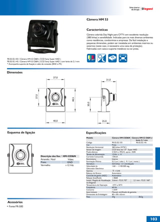 36766- Pag 103.ps
I:TRABALHOS LEOGRAF36766-PIAL LEGRANDSAIDA36766- Pag 103.cdr
domingo, 24 de abril de 2011 19:48:23
Perfil de cores: Desativado
Composição Tela padrão

Câmera HM 53
Características
Câmera colorida Day Night para CFTV com excelente resolução
(380 linhas) e sensibilidade. Indicadas para os mais diversos ambientes
como residências, condomínios e empresas. De fácil instalação e
pequenas dimensões, podem ser instaladas em ambientes internos ou
externos (neste caso, é necessário uma caixa de proteção).
Fabricadas com caixa e suporte metálicos na cor preta.
380 LINHAS

90.02.02.103 / Câmera HM-53 D&N ( CCD Sony Super HAD )
90.02.02.145 / Câmera HM-53 D&N ( CCD Sony Super HAD ) com lente de 2,1 mm
* Acompanha suporte de fixação e cabo de conexão (BNC e P4)

Dimensões
31,0

30,0

48,5

37,0

37,0

40,0

25,0

Esquema de ligação

Especificações
Modelo
Código
Cor
Resolução Horizontal
Sensor de Imagem
Pixels efetivos
Tensão de Alimentação
Corrente Consumida
Sincronismo
Iluminação Mínima
Varredura
Velocidade do
Obturador Eletrônico
Gamma
Balanço do Branco
Controle de ganho (AGC)
Relação Sinal/Ruído
Lente / Ângulo de Visualização
na Diagonal
Temperatura de Operação
Frequência
Consumo
Itens Inclusos
Dimensões da Embalagem
Peso

Descrição dos fios / HM-53D&N
Amarelo / Azul
Vídeo
Preto
GND
Vermelho
+12 Vdc

Câmera HM-53D&N Câmera HM-53 D&N c/
lente 2,1 mm
90.02.02.103
90.02.02.145
Preta
380 linhas (NTSC)
CCD Sony de 1/3“ Super HAD
510(H) x 492(V), aprox. 250K
12Vdc ± 1V
130mA
Interno
0.5 Lux ( color ), 0.1 Lux ( mono )
525 linhas - 2:1 entrelaçado
1/60 ~ 1/100.000 seg.
= 0,45
Automático
Automático
+48dB
3.6mm - F2.0 / 92º

2,1 mm - F2.0 / 160°

-10°C a 50°C
60 Hz
1.55W
Manual, certificado de garantia.
80 x 58 x 62mm
37g
38,5g

Acessórios
• Fonte FR-500

103
1

 