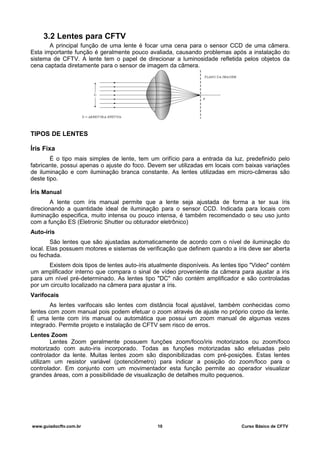 3.2 Lentes para CFTV
A principal função de uma lente é focar uma cena para o sensor CCD de uma câmera.
Esta importante função é geralmente pouco avaliada, causando problemas após a instalação do
sistema de CFTV. A lente tem o papel de direcionar a luminosidade refletida pelos objetos da
cena captada diretamente para o sensor de imagem da câmera.
TIPOS DE LENTES
Íris Fixa
É o tipo mais simples de lente, tem um orifício para a entrada da luz, predefinido pelo
fabricante, possui apenas o ajuste do foco. Devem ser utilizadas em locais com baixas variações
de iluminação e com iluminação branca constante. As lentes utilizadas em micro-câmeras são
deste tipo.
Íris Manual
A lente com íris manual permite que a lente seja ajustada de forma a ter sua íris
direcionando a quantidade ideal de iluminação para o sensor CCD. Indicada para locais com
iluminação especifica, muito intensa ou pouco intensa, é também recomendado o seu uso junto
com a função ES (Eletronic Shutter ou obturador eletrônico)
Auto-íris
São lentes que são ajustadas automaticamente de acordo com o nível de iluminação do
local. Elas possuem motores e sistemas de verificação que definem quando a íris deve ser aberta
ou fechada.
Existem dois tipos de lentes auto-íris atualmente disponíveis. As lentes tipo "Video" contém
um amplificador interno que compara o sinal de vídeo proveniente da câmera para ajustar a iris
para um nível pré-determinado. As lentes tipo "DC" não contém amplificador e são controladas
por um circuito localizado na câmera para ajustar a íris.
Varifocais
As lentes varifocais são lentes com distância focal ajustável, também conhecidas como
lentes com zoom manual pois podem efetuar o zoom através de ajuste no próprio corpo da lente.
É uma lente com íris manual ou automática que possui um zoom manual de algumas vezes
integrado. Permite projeto e instalação de CFTV sem risco de erros.
Lentes Zoom
Lentes Zoom geralmente possuem funções zoom/foco/iris motorizados ou zoom/foco
motorizado com auto-iris incorporado. Todas as funções motorizadas são efetuadas pelo
controlador da lente. Muitas lentes zoom são disponibilizadas com pré-posições. Estas lentes
utilizam um resistor variável (potenciômetro) para indicar a posição do zoom/foco para o
controlador. Em conjunto com um movimentador esta função permite ao operador visualizar
grandes áreas, com a possibilidade de visualização de detalhes muito pequenos.
www.guiadocftv.com.br 10 Curso Básico de CFTV
 