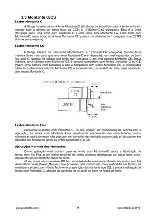 3.3 Montante C/CS
Lentes Montante C
A flange traseira de uma lente Montante-C (distância da superfície onde a lente entra em
contato com a câmera ao ponto focal do CCD) é 17.526mm(0,69 polegada). Esta é a única
diferença entre uma lente com montante C e uma lente com Montante CS. Uma lente com
Montante-C, assim como uma lente Montante CS, possui um diâmetro de 1 polegada com 32 TPI
(Linhas por polegada).
Lentes Montante CS
A flange traseira de uma lente Montante-CS é 12.5mm(0.492 polegada). Sendo desta
maneira 5mm mais curta que uma lente Montante-C e é necessário um anel espaçador de 5mm
(ou, anel-C) quando for utilizar uma lente com Montante C em uma câmera Montante CS. Desta
maneira, uma câmera com Montante CS é sempre compatível com lentes Montante C ou CS.
Porém, uma câmera com Montante C não é compatível com lentes Montante CS. A maioria das
câmeras profissionais utilizam Montante CS e acompanham um anel-C de 5mm para adaptação
com lentes Montante C.
Lentes Montante Fixo
Enquanto as lentes com montante C- ou CS- podem ser modificadas de acordo com a
aplicação, as lentes com Montante Fixo, usualmente encontradas em mini-câmeras, micro-
câmeras e board-câmeras não possuem um tamanho de montante padronizado e não podem ser
trocadas tão facilmente como as lentes Montantes C e CS.
Aplicações Normais dos Montantes
Como aplicação mais comum para as lentes com Montante-C temos a fabricação de
lentes com Íris Fixa, e um maior conjunto de lentes internas objetivando um custo mais baixo,
resultando em um tamanho maior da lente.
Já as lentes com montante CS tem uma aplicação mais generalizada em lentes com Íris
Automática ou Ajustável (Manual), que possuem uma construção mais elaborada em termos de
materiais e projeto, permitindo facilmente a aplicação do montante tipo CS, e ainda a utilização de
lentes com montante C, através da conexão de um anel de 5mm na rosca da lente.
www.guiadocftv.com.br 11 Curso Básico de CFTV
 