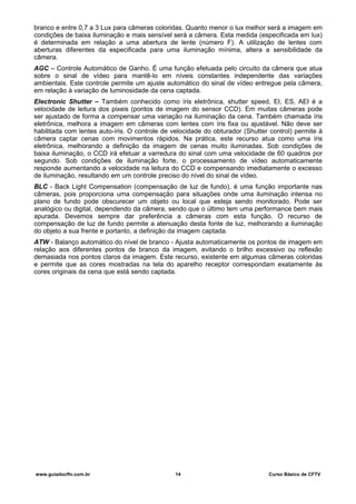 branco e entre 0,7 a 3 Lux para câmeras coloridas. Quanto menor o lux melhor será a imagem em
condições de baixa iluminação e mais sensível será a câmera. Esta medida (especificada em lux)
é determinada em relação a uma abertura de lente (número F). A utilização de lentes com
aberturas diferentes da especificada para uma iluminação mínima, altera a sensibilidade da
câmera.
AGC – Controle Automático de Ganho. É uma função efetuada pelo circuito da câmera que atua
sobre o sinal de vídeo para mantê-lo em níveis constantes independente das variações
ambientais. Este controle permite um ajuste automático do sinal de vídeo entregue pela câmera,
em relação à variação de luminosidade da cena captada.
Electronic Shutter – Também conhecido como íris eletrônica, shutter speed, EI, ES, AEI é a
velocidade de leitura dos pixeis (pontos de imagem do sensor CCD). Em muitas câmeras pode
ser ajustado de forma a compensar uma variação na iluminação da cena. Também chamada íris
eletrônica, melhora a imagem em câmeras com lentes com íris fixa ou ajustável. Não deve ser
habilitada com lentes auto-íris. O controle de velocidade do obturador (Shutter control) permite à
câmera captar cenas com movimentos rápidos. Na prática, este recurso atua como uma íris
eletrônica, melhorando a definição da imagem de cenas muito iluminadas. Sob condições de
baixa iluminação, o CCD irá efetuar a varredura do sinal com uma velocidade de 60 quadros por
segundo. Sob condições de iluminação forte, o processamento de vídeo automaticamente
responde aumentando a velocidade na leitura do CCD e compensando imediatamente o excesso
de iluminação, resultando em um controle preciso do nível do sinal de vídeo.
BLC - Back Light Compensation (compensação de luz de fundo), é uma função importante nas
câmeras, pois proporciona uma compensação para situações onde uma iluminação intensa no
plano de fundo pode obscurecer um objeto ou local que esteja sendo monitorado. Pode ser
analógico ou digital, dependendo da câmera, sendo que o último tem uma performance bem mais
apurada. Devemos sempre dar preferência a câmeras com esta função. O recurso de
compensação de luz de fundo permite a atenuação desta fonte de luz, melhorando a iluminação
do objeto a sua frente e portanto, a definição da imagem captada.
ATW - Balanço automático do nível de branco - Ajusta automaticamente os pontos de imagem em
relação aos diferentes pontos de branco da imagem, evitando o brilho excessivo ou reflexão
demasiada nos pontos claros da imagem. Este recurso, existente em algumas câmeras coloridas
e permite que as cores mostradas na tela do aparelho receptor correspondam exatamente às
cores originais da cena que está sendo captada.
www.guiadocftv.com.br 14 Curso Básico de CFTV
 
