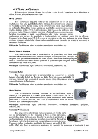 4.3 Tipos de Câmeras
Existem vários tipos de câmera disponíveis, porém é muito importante saber identificar a
utilização mais adequada para cada tipo.
Micro-Câmeras
São câmeras de pequeno porte que se caracterizam por ter um custo
muito baixo, mas uma qualidade bastante limitada. São amplamente utilizadas
no mercado nacional devido ao seu custo extremamente baixo e sua facilidade
de instalação. Na prática, muitas vezes sua qualidade e desempenho deixam
muito a desejar onde o nível de complexidade das imagens ou ambiente seja
um pouco maior. Existem modelos coloridos e Preto&Branco, possuem poucas
funções integradas e suas especificações são muito simples, sendo
suplantadas em termos de qualidade e funcionalidade por qualquer outro tipo de câmera.
Possuem lentes fixas entre 2,5, 3,6 e 4mm e normalmente não tem facilidade de troca. Alguns
modelos possuem ainda leds infravermelho acoplados para captação de imagens no escuro a
pequenas distâncias.
Utilização: Residências, lojas, farmácias, consultórios, escritórios, etc.
Micro-Câmeras Pin Hole
São micro-câmeras com a característica de possuírem uma lente com
tamanho extremamente reduzido, sem ter qualquer tipo de prejuízo a captação da
imagem. São geralmente utilizadas em locais ocultos, embutidas ou em aplicações
onde o tamanho deva ser o menor possível. É possível captar imagens mesmo
com orifícios de cerca de 1,5mm.
Utilização: Residências, lojas, farmácias, consultórios, escritórios, etc.
Câmeras Bullet
São micro-câmeras com a característica de possuírem o formato
tubular, chamado “bullet” ou formato de bala. Tem tido pouca aplicação no
mercado nacional, pois seu custo é superior ao das micro-câmeras por ter uma
maior dificuldade de fabricação.
Utilização: Residências, lojas, farmácias, consultórios, escritórios, etc.
Mini-Câmeras
São normalmente bastante similares as micro-câmeras, com a
diferença que possuem a conexão para lentes convencionais de CFTV,
podendo assim, ser feita a melhor escolha do tipo e tamanho da lente, além de
possuírem o controle auto-íris. Seu custo é intermediário entre as micro-
câmeras e as câmeras profissionais.
Utilização: Residências, lojas, farmácias, consultórios, escritórios, corredores, garagens,
indústria, etc.
Câmeras Profissionais
São dispositivos eletrônicos mais avançados, de médio porte
que se caracterizam por ter recursos e funções mais completas,
permitindo a troca de lentes, uso de auto-íris, ajuste de parâmetros e
configurações de forma a alcançar o melhor desempenho. Tem várias
funções de melhoria da imagem se comparadas com micro-câmeras.
Possuem melhor resolução e qualidade de imagem, como BLC, ES,
AGC, ATW, etc. Com o crescimento acelerado do mercado de segurança a tendência é que
www.guiadocftv.com.br 17 Curso Básico de CFTV
 