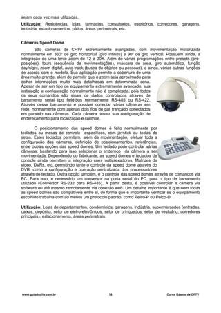 sejam cada vez mais utilizadas.
Utilização: Residências, lojas, farmácias, consultórios, escritórios, corredores, garagens,
indústria, estacionamentos, pátios, áreas perimetrais, etc.
Câmeras Speed Dome
São câmeras de CFTV extremamente avançadas, com movimentação motorizada
normalmente em 360o
de giro horizontal (giro infinito) e 90o
de giro vertical. Possuem ainda, a
integração de uma lente zoom de 12 a 30X. Além de várias programações entre presets (pré-
posições), tours (sequência de movimentações), máscara de área, giro automático, função
day/night, zoom digital, auto-track (busca de objetos ou pessoas), e ainda, várias outras funções
de acordo com o modelo. Sua aplicação permite a cobertura de uma
área muito grande, além de permitir que o zoom seja aproximado para
colher informações muito mais detalhadas em determinada cena.
Apesar de ser um tipo de equipamento extremamente avançado, sua
instalação e configuração normalmente não é complicada, pois todos
os seus comandos são sinais de dados controlados através de
barramento serial tipo field-bus normalmente RS-485 ou RS-422.
Através desse barramento é possível conectar várias câmeras em
rede, normalmente com apenas dois fios de par trançado conectados
em paralelo nas câmeras. Cada câmera possui sua configuração de
endereçamento para localização e controle.
O posicionamento das speed domes é feito normalmente por
teclados ou mesas de controle específicos, com joystick ou teclas de
setas. Estes teclados permitem, além da movimentação, efetuar toda a
configuração das câmeras, definição de posicionamentos, referências,
entre outras opções das speed domes. Um teclado pode controlar várias
câmeras, bastando para isso selecionar o endereço da câmera a ser
movimentada. Dependendo do fabricante, as speed domes e teclados de
controle ainda permitem a integração com multiplexadores, Matrizes de
vídeo, DVRs, etc, permitindo tanto o controle da speed dome através do
DVR, como a configuração e operação centralizada dos processadores
através do teclado. Outra opção também, é o controle das speed domes através de comandos via
PC. Para isso, é necessário um conversor na porta serial do PC, para o tipo de barramento
utilizado (Conversor RS-232 para RS-485). A partir desta, é possível controlar a câmera via
software ou até mesmo remotamente via conexão web. Um detalhe importante é que nem todas
as speed domes são compatíveis entre si, de forma que é importante verificar se o equipamento
escolhido trabalha com ao menos um protocolo padrão, como Pelco-P ou Pelco-D.
Utilização: Lojas de departamentos, condomínios, garagens, indústria, supermercados (entradas,
caixas, depósito, setor de eletro-eletrônicos, setor de brinquedos, setor de vestuário, corredores
principais), estacionamento, áreas perimetrais.
www.guiadocftv.com.br 18 Curso Básico de CFTV
 